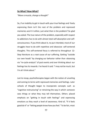 77
So What? Now What?
“Move a muscle, change a thought”
So, if an inability to get in touch with your true feelings and freely
expressing them isn’t the root of the problem and repressed
memories aren't it either, just what then is the problem? So glad
you asked. The true nature of the problem, especially with respect
to addictions has to do with almost total self-absorption and self-
consciousness. If you think about it, no pun intended, most of our
struggles have to do with repetitive and obsessive self-centered
thoughts. This self-centered focus is referred to throughout 12-
Step literature as a root cause of our suffering. Getting “outside
our own heads” by changing our behavior rather than obsessing
via “re-cycle-analysis” of past events and over thinking about our
feelings has its rewards. I’ve heard it said: “I may not be much, but
I’m all I think about.”
Just to recap, psychotherapies began with the notion of unveiling
and coming to terms with repressed memories and feelings. Later
schools of thought began to incorporate concepts such as
“cognitive restructuring” or retraining the way in which someone
sees things or what they may tell themselves. Others placed
emphasis on “getting in touch with feelings” and expressing
emotions as they reach a level of awareness. Kind of, “if it feels
good do it” or “letting people know how you feel.” To be fair, most
 
