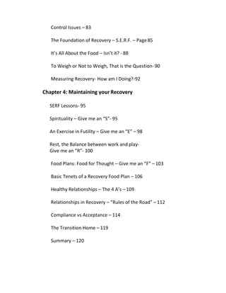 Control Issues – 83
The Foundation of Recovery – S.E.R.F. – Page85
It’s All About the Food – Isn’t it? - 88
To Weigh or Not to Weigh, That is the Question-90
Measuring Recovery- How am I Doing?-92
Chapter 4: Maintaining your Recovery
SERF Lessons- 95
Spirituality – Give me an “S”- 95
An Exercise in Futility – Give me an “E” – 98
Rest, the Balance between work and play-
Give me an “R”- 100
Food Plans: Food for Thought – Give me an “F” – 103
Basic Tenets of a Recovery Food Plan – 106
Healthy Relationships – The 4 A’s – 109
Relationships in Recovery – “Rules of the Road” – 112
Compliance vs Acceptance – 114
The Transition Home – 119
Summary – 120
 