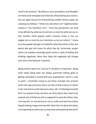 81
need to do recovery.” By doing so, your perceptions and thoughts
are likely to be reshaped and indirectly influenced by your actions.
You can again accuse me of butchering another famous quote by
restating it as follows: “I think I am, therefore I am” might be better
stated as “I do, therefore I am” – from that perspective, we tend
to be defined by what we do and not so much by what we say or
feel. Another cliché popular within recovery circles is “we are
judged not so much by our intentions as by our actions.” I know
very few people who get in trouble for what they think or feel, but
plenty who get into issues for what they do. Conversely, proper
action can produce amazingly good results in spite of feeling and
thinking negatively. More than likely the negativity will change
over time if the behavior is positive.
Being realistic about this “just do it” discipline is important. Doing
what needs doing does not always guarantee feeling good or
getting rewarded in accord with your expectations. Here’s a case
in point. I remember trying to put these concepts into practice
some time ago and came home one day to find a bunch of dishes
in the sink that my wife had yet to clean. Ok, I’m [feeling] resentful
that I’ve worked all day and here are dirty dishes that need to be
washed and [I think] my wife is supposed to wash the dishes.Alas,
I am now Mr. CL and will put on my CL outfit and wash the dishes
despite feeling crappy and resentful. Now that I’ve done the dishes
I am expecting my wife to be so overcome with gratitude that she’ll
 