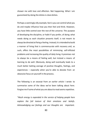 80
shower me with love and affection. Not happening. What I am
guaranteed by doing the dishes is clean dishes.
Perhaps a seemingly silly example, fact is you can control what you
do and maybe influence how you then feel and think. However,
you have little control over the rest of the universe. The purpose
of developing the discipline, or habit if you prefer, of doing what
needs doing as each situation presents itself, is not meant to
always be directed at fixing a feeling. Instead, it is intended to build
a manner of living that is commensurate with recovery and, as
such, offers the most possibilities of minimizing self-inflicted
problems and increasing the quality of daily living. It promises not
to always be a means of feeling well, but instead a means of
learning to do well. Obviously, doing well eventually leads to a
much better batting average of positive thoughts, feelings, and
experiences – especially when you’re able to deviate from an
obsessive focus on yourself in the process.
The following is an excerpt from an earlier article I wrote to
summarize some of the ideas we’ve been talking about here.
Forgive me if some of what you are about to read seems repetitive.
“Much energy is expended in the service of helping people here
explore the full texture of their emotions and beliefs.
Acknowledging our feelings and our thoughts are important.
 