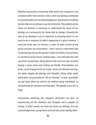82
Whether expressed or restrained, both need to be recognized and
accepted rather than denied. In fact, when our feelings and beliefs
are pushed aside and not acknowledged we may be prone to taking
actions that are not always in our best interests. The problem arises
when one believes it necessary to understand the cause of our
feelings as a prerequisite for being able to change. Knowing the
why of our feelings is not as important as knowing what it is we
need to do in response to what’s happening in a given moment. I
need not know why I’m nervous in order to walk in front of the
group and give my presentation. I don’t need to understand why
I’m feeling shy around this person in order to initiate a conversation
or ask them out for dinner. Feeling angry, I can still make the bed
and clean my bedroom. Being afraid to fly need not stop me from
buying a plane ticket and visiting my friends. Presentations are
given, social engagements are made, rooms are cleaned, and trips
are taken despite the feelings and thoughts. Doing what needs
doing does not guarantee to “fix our feelings”. It does guarantee
we get done what we need to do without being debilitated or
controlled by our emotions and thoughts. The payoff, if you will, is
huge.
Consistently practicing this discipline diminishes our fear of
experiencing all the emotions and thoughts we’re capable of
having. In other words, we need not avoid our feelings, but can
acknowledge them, accept them, and not have to be ruled by them.
 