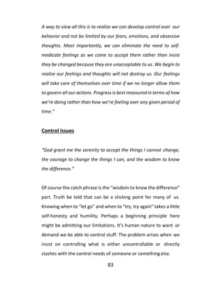 83
A way to view all this is to realize we can develop control over our
behavior and not be limited by our fears, emotions, and obsessive
thoughts. Most importantly, we can eliminate the need to self-
medicate feelings as we come to accept them rather than insist
they be changed because they are unacceptable to us. We begin to
realize our feelings and thoughts will not destroy us. Our feelings
will take care of themselves over time if we no longer allow them
to govern all our actions. Progress is best measured in terms of how
we’re doing rather than how we’re feeling over any given period of
time.”
Control Issues
“God grant me the serenity to accept the things I cannot change,
the courage to change the things I can, and the wisdom to know
the difference.”
Of course the catch phrase is the “wisdom to know the difference”
part. Truth be told that can be a sticking point for many of us.
Knowing when to “let go” and when to “try, try again” takes a little
self-honesty and humility. Perhaps a beginning principle here
might be admitting our limitations. It’s human nature to want or
demand we be able to control stuff. The problem arises when we
insist on controlling what is either uncontrollable or directly
clashes with the control needs of someone or somethingelse.
 