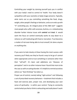84
Controlling your weight by starving yourself puts you in conflict
with your body’s need to control its' health. Your body doesn’t
sympathize with your cosmetic or body image concerns. Typically,
what starts out as you controlling something like food, drugs,
weight, other people’s feelings or behavior, and so on ends up with
“it” controlling you. An integral piece of the ABA text* suggests
most people who suffer with anorexia, bulimia, or a relatedeating
disorder harbor intense issues with control and trust. It would
seem the focus on control eventually works its way down to a
reliance on self-medicating with food or starvation. Trust becomes
a matter of not even being able to trust oneself, let alone anyone
or anything else.
If you were to look closely at those having the most success with
recovery you’ll likely see they’ve found a way to let go of control
when appropriate and to trust something or someone other than
their “self-will”. It’s been said addictions are “diseases of
perception” and in no other instance have I found that more to be
the case as with an eating disorder. It’s helpful to remind ourselves
where our “best thinking” has taken us.
Proper use of control, namely taking “right actions” and following
a set of prescribed recovery behaviors – treatment that includes a
food and exercise plan, proper rest, and developing your own
sense of spirituality - is within your control. Trying to constantly
control what you feel or think is exhausting and really doesn’t work
 