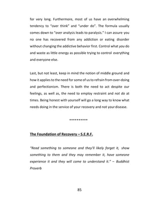 85
for very long. Furthermore, most of us have an overwhelming
tendency to “over think” and “under do”. The formula usually
comes down to “over analysis leads to paralysis.” I can assure you
no one has recovered from any addiction or eating disorder
without changing the addictive behavior first. Control what you do
and waste as little energy as possible trying to control everything
and everyone else.
Last, but not least, keep in mind the notion of middle ground and
how it applies to the need for some of us to refrain from over-doing
and perfectionism. There is both the need to act despite our
feelings, as well as, the need to employ restraint and not do at
times. Being honest with yourself will go a long way to know what
needs doing in the service of your recovery and not yourdisease.
**********
The Foundation of Recovery – S.E.R.F.
“Read something to someone and they’ll likely forget it, show
something to them and they may remember it, have someone
experience it and they will come to understand it.” – Buddhist
Proverb
 