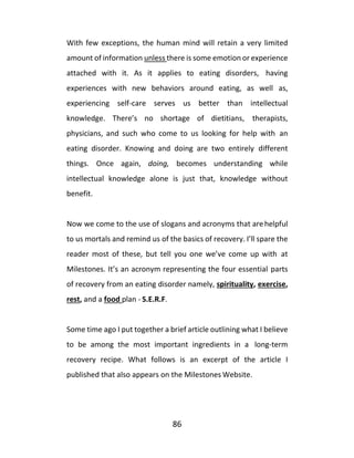 86
With few exceptions, the human mind will retain a very limited
amount of information unless there is some emotion or experience
attached with it. As it applies to eating disorders, having
experiences with new behaviors around eating, as well as,
experiencing self-care serves us better than intellectual
knowledge. There’s no shortage of dietitians, therapists,
physicians, and such who come to us looking for help with an
eating disorder. Knowing and doing are two entirely different
things. Once again, doing, becomes understanding while
intellectual knowledge alone is just that, knowledge without
benefit.
Now we come to the use of slogans and acronyms that arehelpful
to us mortals and remind us of the basics of recovery. I’ll spare the
reader most of these, but tell you one we’ve come up with at
Milestones. It’s an acronym representing the four essential parts
of recovery from an eating disorder namely, spirituality, exercise,
rest, and a food plan - S.E.R.F.
Some time ago I put together a brief article outlining what I believe
to be among the most important ingredients in a long-term
recovery recipe. What follows is an excerpt of the article I
published that also appears on the Milestones Website.
 