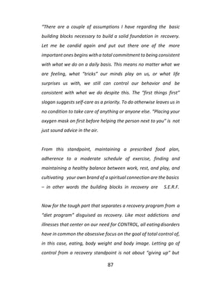 87
“There are a couple of assumptions I have regarding the basic
building blocks necessary to build a solid foundation in recovery.
Let me be candid again and put out there one of the more
important ones begins with a total commitment to being consistent
with what we do on a daily basis. This means no matter what we
are feeling, what “tricks” our minds play on us, or what life
surprises us with, we still can control our behavior and be
consistent with what we do despite this. The “first things first”
slogan suggests self-care as a priority. To do otherwise leaves us in
no condition to take care of anything or anyone else. “Placing your
oxygen mask on first before helping the person next to you” is not
just sound advice in the air.
From this standpoint, maintaining a prescribed food plan,
adherence to a moderate schedule of exercise, finding and
maintaining a healthy balance between work, rest, and play, and
cultivating your own brand of a spiritual connection are the basics
– in other words the building blocks in recovery are S.E.R.F.
Now for the tough part that separates a recovery program from a
“diet program” disguised as recovery. Like most addictions and
illnesses that center on our need for CONTROL, all eatingdisorders
have in common the obsessive focus on the goal of total control of,
in this case, eating, body weight and body image. Letting go of
control from a recovery standpoint is not about “giving up” but
 
