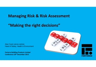 Managing Risk & Risk Assessment
“Making the right decisions”
Alan CookAlan CookAlan CookAlan Cook CMIOSH MIIRSM
Head of Safety, Health & Environment
Forterra Building Products Limited
Conference 18th December 2015
 