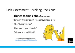 Risk AssessmentRisk AssessmentRisk AssessmentRisk Assessment –––– Making Decisions!Making Decisions!Making Decisions!Making Decisions!
• Severity X Likelihood X Frequency X People = ?
• The ‘Human Factor’!
• How safe is safe enough?
• Suitable and sufficient!
Things to think about………..
HSE Website: Risk Management -
http://www.hse.gov.uk/risk/index.htm
 