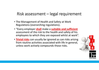 Risk assessmentRisk assessmentRisk assessmentRisk assessment –––– legal requirementlegal requirementlegal requirementlegal requirement
• The Management of Health and Safety at Work
Regulations (overarching regulations).
• “Every employer shall make a suitable and sufficient
assessment of the risk to the health and safety of his
employees to which they are exposed whilst at work”.
• Trivial risks can usually be ignored as can risks arising
from routine activities associated with life in general,
unless work actively compounds those risks.
 