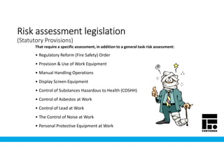 Risk assessment legislationRisk assessment legislationRisk assessment legislationRisk assessment legislation
(Statutory Provisions)
• Regulatory Reform (Fire Safety) Order
• Provision & Use of Work Equipment
• Manual Handling Operations
• Display Screen Equipment
• Control of Substances Hazardous to Health (COSHH)
• Control of Asbestos at Work
• Control of Lead at Work
• The Control of Noise at Work
• Personal Protective Equipment at Work
That require a specific assessment, in addition to a general task risk assessment:
 