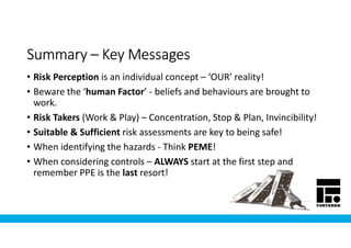 SummarySummarySummarySummary –––– Key MessagesKey MessagesKey MessagesKey Messages
• Risk Perception is an individual concept – ‘OUR’ reality!
• Beware the ‘human Factor’ - beliefs and behaviours are brought to
work.
• Risk Takers (Work & Play) – Concentration, Stop & Plan, Invincibility!
• Suitable & Sufficient risk assessments are key to being safe!
• When identifying the hazards - Think PEME!
• When considering controls – ALWAYS start at the first step and
remember PPE is the last resort!
 