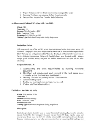  Prepare Test cases and Test data to ensure entire coverage of the scope 
 Executing Test Cases and gathering the Test Execution results 
 Executed Data Integrity Test Cases for Back-End testing 
AIG Insurance (Workday ERP) (Aug 2012 – Nov 2012) 
Client: AIG 
Team size: 10 
Domain: Web Technology, ERP 
Role: Functional Tester 
Database: SAP, SQL Server2008 
Testing Type: Functional, Integration testing, Regression 
Project Description: 
AIG insurance is one of the world’s largest insurance groups having its presence across 130 
countries. This project is all about migration to Workday HCM from their existing traditional 
ERP. Workday is a next generation ERP from the developers of PeopleSoft which works in 
Service Oriented Architecture (SOA) with SaaS (Software as a Service) model. Modern 
design, good usability, strong analytics and mobile applications are some of the other 
advantage. 
Responsibilities in AIG: 
 Understanding the client requirements by studying functional 
document. 
 Identified test requirement and checked if the test cases were 
complete to test the business functionality. 
 Executing Test Cases and gathering the Test Execution results 
 Generation of Bug Report 
 Tracking and ensuring all errors are logged and resolved. 
 Working with Waterfall methodology. 
Emfinders ( Nov 2011- Jul 2012) 
Client: True position (U.S) 
Team size: 3 
Domain: Web Technology 
Role: Functional Tester 
Database: My-SQL 
Testing Type: Functional, Integration testing, Regression 
Description: 
Emfinders product is basically used to locate the mentally challenged persons by using the 
device "EmSeeQ". The Emergency Locator Device "EmSeeQ" helps rapidly locate and 
recover your loved ones via the 9-1-1 cellular network.GPS tracking bracelets are flawed. 
Because buildings, culverts, and other environments where a wandering child might get lost 
 