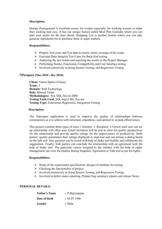 Description: 
Orange Pomegranate is excellent source for recipes especially for working women to make 
their cooking task easy. It has one unique feature called Meal Plan Calendar where you can 
plan your meals for the days ahead. Shopping List is another feature where you can take 
generate ingredients list to purchase those in super markets. 
Responsibilities: 
 Prepare Test cases and Test data to ensure entire coverage of the scope 
 Executed Data Integrity Test Cases for Back-End testing. 
 Analyzing the test results and reporting the results to the Project Manager. 
 Performing Smoke, Functional, Compatibility and User Interface testing 
 Involved extensively in doing System Testing, and Regression Testing 
NPerspect (Mar 2010 - Dec 2010) 
Client: Talent Sphere (China) 
Team: 3 
Domain: Web Technology 
Role: Manual Tester 
Methodologies: .Net, SQL-Server 2008 
Testing Tools Used: SQL-Inject Me, Xss-me 
Testing Type: Functional, Regression, Integration Testing 
Description: 
The Nperspect application is used to improve the quality of relationships between 
communities as it is seldom well-informed, empathetic, and optimal or at peak effectiveness 
This project contains three types of users 1.Initiator, 2. Recipient, 3.Viewer each user can set 
up relationship with other user. Email invitation will be sent to enter his quality perspectives 
for the relationship and provide quality ratings for the improvement of productivity. Both 
parties’ quality parameters their ratings displayed in snap tool and can initiate a dialog based 
on the talk tool. Any question can be raised with help of shake tool builder and collaborate the 
suggestions. Finally, both parties can conclude the relationship with an agreement with the 
help of shake tool. The particular viewer assigned to the initiator with the help of rights 
management can view the Quality Rating Snapshot, Agreement or Talk tool as per his rights. 
Responsibilities: 
 Study of the requirement specification, designs of modules for testing 
 Checking the functionality of project. 
 Involved extensively in doing System Testing, and Regression Testing. 
 Involved in defect status reporting, Prepare bug summary reports and release Notes 
PERSONAL DETAILS: 
Father’s Name : P.Mariyappan 
Date of birth : 02.07.1986 
Gender : Male 
 