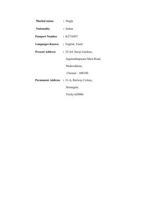 Marital status : Single 
Nationality : Indian 
Passport Number : K2716897 
Languages Known : English, Tamil 
Present Address : 32-A4, Saroji Gardens, 
Jegannathapuram Main Road, 
Medavakkam, 
Chennai – 600100. 
Permanent Address : 21-A, Railway Colony, 
Srirangam, 
Trichy-620006 
