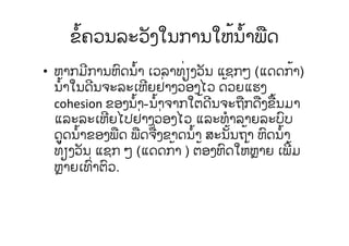 ຂໍ້ຄວນລະວັງໃນການໃຫ້ນໍ້າພືດ
• ຫາກມີການຫົດນໍ້າ ເວລາທ່ຽງວັນ ແຊກໆ (ແດດກ້າ)
ນໍ້າໃນດີນຈະລະເຫີຍຢ່າງວ່ອງໄວ ດ້ວຍແຮງ
cohesion ຂອງນໍ້າ-ນໍ້າຈາກໃຕ້ດີນຈະຖືກດືງຂື້ນມາ
ແລະລະເຫີຍໄປຢ່າງວ່ອງໄວ ແລະທໍາລາຍລະບົບ
ດູດນໍ້າຂອງພືດ ພືດຈື່ງຂາດນໍ້າ ສະນັ້ນຖ້າ ຫົດນໍ້າ
ທ່ຽງວັນ ແຊກ ໆ (ແດດກ້າ ) ຕ້ອງຫົດໃຫ້ຫຼາຍ ເພີ້ມ
ຫຼາຍເທົ່າຕົວ.
 