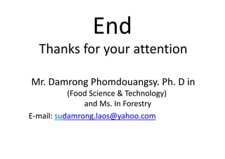 End
Thanks for your attention
Mr. Damrong Phomdouangsy. Ph. D in
(Food Science & Technology)
and Ms. In Forestry
E-mail: sudamrong.laos@yahoo.com
 