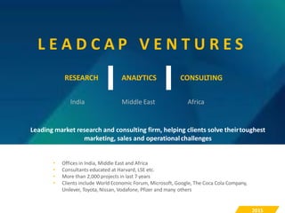 RESEARCH ANALYTICS CONSULTING
L E A D C A P V E N T U R E S
India Middle East Africa
Leading market research and consulting firm, helping clients solve theirtoughest
marketing, sales and operationalchallenges
• Offices in India, Middle East and Africa
• Consultants educated at Harvard, LSE etc.
• More than 2,000 projects in last 7 years
• Clients include World Economic Forum, Microsoft, Google, The Coca Cola Company,
Unilever, Toyota, Nissan, Vodafone, Pfizer and many others
2015
 