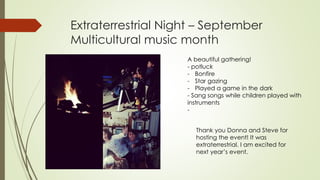 Extraterrestrial Night – September
Multicultural music month
A beautiful gathering!
- potluck
- Bonfire
- Star gazing
- Played a game in the dark
- Sang songs while children played with
instruments
-
Thank you Donna and Steve for
hosting the event! It was
extraterrestrial. I am excited for
next year’s event.
 