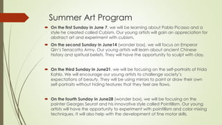 Summer Art Program
 On the first Sunday in June 7, we will be learning about Pablo Picasso and a
style he created called Cubism. Our young artists will gain an appreciation for
abstract art and experiment with cubism.
 On the second Sunday in June14 (wonder box), we will focus on Emperor
Qin’s Terracotta Army. Our young artists will learn about ancient Chinese
history and spiritual beliefs. They will have the opportunity to sculpt with clay.
 On the third Sunday in June21, we will be focusing on the self-portraits of Frida
Kahlo. We will encourage our young artists to challenge society’s
expectations of beauty. They will be using mirrors to paint or draw their own
self-portraits without hiding features that they feel are flaws.
 On the fourth Sunday in June28 (wonder box), we will be focusing on the
painter Georges Seurat and his innovative style called Pointillism. Our young
artists will have the opportunity to experiment with pointillism and color mixing
techniques. It will also help with the development of fine motor skills.
 
