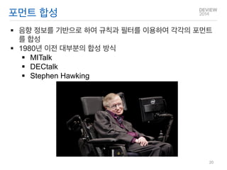 포먼트 합성 
음향 정보를 기반으로 하여 규칙과 필터를 이용하여 각각의 포먼트를 합성 
1980년 이전 대부분의 합성 방식 
MITalk 
DECtalk 
Stephen Hawking 
20  