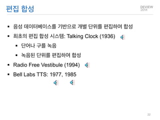 편집 합성 
음성 데이터베이스를 기반으로 개별 단위를 편집하여 합성 
최초의 편집 합성 시스템: Talking Clock (1936) 
단어나 구를 녹음 
녹음된 단위를 편집하여 합성 
Radio Free Vestibule (1994) 
Bell Labs TTS: 1977, 1985 
22  