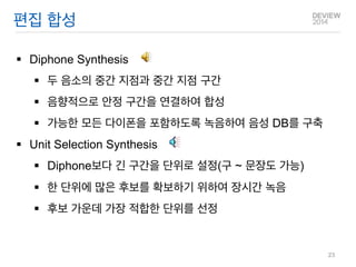 편집 합성 
Diphone Synthesis 
두 음소의 중간 지점과 중간 지점 구간 
음향적으로 안정 구간을 연결하여 합성 
가능한 모든 다이폰을 포함하도록 녹음하여 음성 DB를 구축 
Unit Selection Synthesis 
Diphone보다 긴 구간을 단위로 설정(구 ~ 문장도 가능) 
한 단위에 많은 후보를 확보하기 위하여 장시간 녹음 
후보 가운데 가장 적합한 단위를 선정 
23  