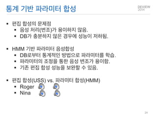 통계 기반 파라미터 합성 
편집 합성의 문제점 
음성 처리(변조)가 용이하지 않음. 
DB가 충분하지 않은 경우에 성능이 저하됨. 
HMM 기반 파라미터 음성합성 
DB로부터 통계적인 방법으로 파라미터를 학습. 
파라미터의 조정을 통한 음성 변조가 용이함. 
기존 편집 합성 성능을 보완할 수 있음. 
편집 합성(USS) vs. 파라미터 합성(HMM) 
Roger 
Nina 
24  