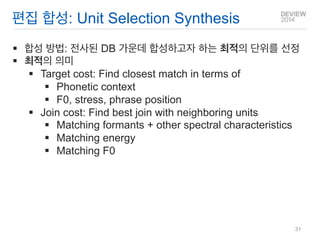 편집 합성: Unit Selection Synthesis 
합성 방법: 전사된 DB 가운데 합성하고자 하는 최적의 단위를 선정 
최적의 의미 
Target cost: Find closest match in terms of 
Phonetic context 
F0, stress, phrase position 
Join cost: Find best join with neighboring units 
Matching formants + other spectral characteristics 
Matching energy 
Matching F0 
31  