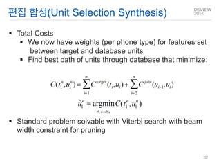 편집 합성(Unit Selection Synthesis) 
Total Costs 
We now have weights (per phone type) for features set between target and database units 
Find best path of units through database that minimize: 
Standard problem solvable with Viterbi search with beam width constraint for pruning 
32  