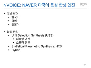 NVOICE: NAVER 다국어 음성 합성 엔진 
개발 언어 
한국어 
영어 
일본어 
합성 방식 
Unit Selection Synthesis (USS) 
대용량 엔진 
소용량 엔진 
Statistical Parametric Synthesis: HTS 
Hybrid 
37  