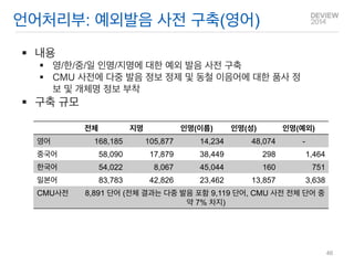 내용 
영/한/중/일 인명/지명에 대한 예외 발음 사전 구축 
CMU 사전에 다중 발음 정보 정제 및 동철 이음어에 대한 품사 정보 및 개체명 정보 부착 
구축 규모 
언어처리부: 예외발음 사전 구축(영어) 
전체 
지명 
인명(이름) 
인명(성) 
인명(예외) 
영어 
168,185 
105,877 
14,234 
48,074 
- 
중국어 
58,090 
17,879 
38,449 
298 
1,464 
한국어 
54,022 
8,067 
45,044 
160 
751 
일본어 
83,783 
42,826 
23,462 
13,857 
3,638 
CMU사전 
8,891 단어 (전체 결과는 다중 발음 포함 9,119 단어, CMU 사전 전체 단어 중 약 7% 차지) 
46  