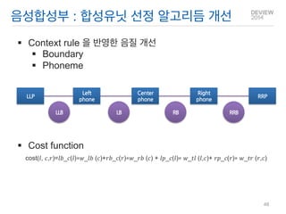 Context rule 을 반영한 음질 개선 
Boundary 
Phoneme 
Cost function cost(푙, 푐,푟)=푙푏_푐(푙)∗푤_푙푏 (푐)+푟푏_푐(푟)∗푤_푟푏 (푐) + 푙푝_푐(푙)∗ 푤_푡푙 (푙,푐)+ 푟푝_푐(푟)∗ 푤_푡푟 (푟,푐) 
음성합성부 : 합성유닛 선정 알고리듬 개선 
LLP 
Left 
phone 
Right 
phone 
RRP 
LLB 
RB 
Center 
phone 
LB 
RRB 
48  