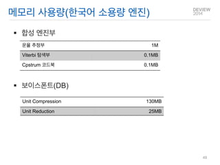 합성 엔진부 
보이스폰트(DB) 
메모리 사용량(한국어 소용량 엔진) 
Unit Compression 
130MB 
Unit Reduction 
25MB 
운율 추정부 
1M 
Viterbi 탐색부 
0.1MB 
Cpstrum 코드북 
0.1MB 
49  