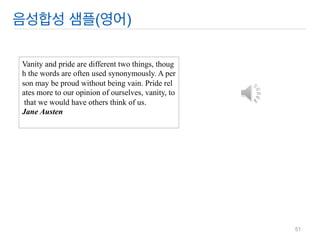 음성합성 샘플(영어) 
Vanity and pride are different two things, though the words are often used synonymously. A person may be proud without being vain. Pride relates more to our opinion of ourselves, vanity, to that we would have others think of us. Jane Austen 
51  