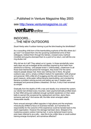 …Published in Venture Magazine May 2003
see http://www.venturemagazine.co.uk/
INDOORS...
...THE NEW OUTDOORS
Stuart Hardy asks if outdoor training is just the blind leading the blindfolded?
As a consulting child born of the teambuilding euphoria of the 80s where do I
go now? I’ve tossed them into the quivering outstretched arms of their
colleagues, trekked them through the Sahara, crossed every mythical
minefield and psycho-dramaed them to a point of no return, and still the one
ring eludes me!
Why did we do it all? They asked us to I guess. In those wonderfully naive
early days we just re-badged all the activities inspired by Kurt Hahn from
adventure to training - and people loved it. Unfortunately, unbeknown to all
those best-intentioned personnel managers, they loved it for the same
reasons people always had, there was nothing new in there, the great
outdoors was, and is, simply a brilliant medium for exploration, both physical
and personal. With a little bit of re-jigging and the odd review thrown in for
good measure, white-water rafting became teambuilding, and orienteering
became a problem solving journey and before we new it, leaders were
developed and personal powers unleashed. Oh Kurt, if only it had remained
so simple!
Gradually from the depths of HR a new and deadly virus entered the system,
our clients had climbed every mountain, been psychometrically profiled down
to their DNA string and collected enough symbolic karabiners on their waist
belts to warrant the occasional hip replacement and then, damn them,
someone said why? And worse still, the killer strain emerged called
measurable results.
Panic ensued amongst ruffled cagoules in high places and the emphasis
miraculously shifted to focus on business transfer, as if somehow the
responsibility for the outcome of the experience could be handed back to the
client organisation. However the damage had been done. Stripped of its
mysterious powers outdoor training had, in some darkened board rooms,
even been referred to as a jolly – was this to be a killer blow or could outdoor
training emerge triumphant, and somehow effective?
 