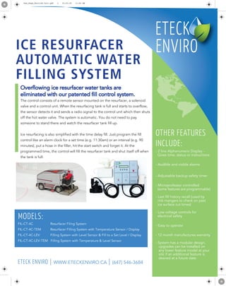 Overflowing ice resurfacer water tanks are
eliminated with our patented fill control system.
The control consists of a remote sensor mounted on the resurfacer, a solenoid
valve and a control unit. When the resurfacing tank is full and starts to overflow,
the sensor detects it and sends a radio signal to the control unit which then shuts
off the hot water valve. The system is automatic. You do not need to pay
someone to stand there and watch the resurfacer tank fill up.
Ice resurfacing is also simplified with the time delay fill. Just program the fill
control like an alarm clock for a set time (e.g. 11:30am) or an interval (e.g. 90
minutes), put a hose in the filler, hit the start switch and forget it. At the
programmed time, the control will fill the resurfacer tank and shut itself off when
the tank is full.
- 2 line Alphanumeric Display -
Gives time, status or instructions
- Audible and visible alarms
- Adjustable backup safety timer
- Microprofessor controlled
(some features are programmable)
- Last fill history recall (used by
rink mangers to check on past
ice surface cut times)
- Low voltage controls for
electrical safety
- Easy to operate
- 12 month manufactures warranty
- System has a modular design,
upgrades can be installed on
any lower feature model at your
site if an additional feature is
desired at a future date
OTHER FEATURES
INCLUDE:
FIL-CT-4C Resurfacer Filing System
FIL-CT-4C-TEM Resurfacer Filling System with Temperature Sensor / Display
FIL-CT-4C-LEV Filling System with Level Sensor & Fill to a Set Level / Display
FIL-CT-4C-LEV-TEM Filling System with Temperature & Level Sensor
MODELS:
ETECK ENVIRO | WWW.ETECKENVIRO.CA | (647) 546-3684
One_Page_Enviro8.5x11.pdf 1 15-03-30 11:50 AM
 