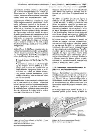 71
5º Seminário Internacional de Planejamento e Gestão Ambiental - URBENVIRON Brasília 2012
|Respostas Urbanas às Mudanças Climáticas| paranoá7
expansão da atividade turística. A urbanização
que se iniciou na região da Baixada Santista ex-
pandiu-se rumo às regiões norte e sul da zona
costeira e adensou e verticalizando também as
cidades e vilas mais antigas (AFONSO, 1999).
Os promotores imobiliários, necessitando lançar
novos empreendimentos, promoveram inicial-
mente loteamentos próximos à orla marítima e
depois nas planícies costeiras e nos morros. An-
tes de chegar nesta fase, as áreas de mangues
e áreas de florestas nativas já haviam sido afeta-
das. Dentro deste cenário de pressão do merca-
do, as leis estaduais e municipais passam a ser a
única tentativa de conter o crescimento de novos
loteamentos em áreas com condições físico-ge-
ográficas inapropriadas. Bertioga, por exemplo,
situa-se dentro de uma área de 482 Km2, na qual
85% formam o Parque Estadual da Serra do Mar
(Imagem 01).1
No litoral Norte de São Paulo, os acidentes e de-
sastres naturais estão associados á ocupação do
solo em áreas inapropriadas. As consequências
são escorregamento de encostas, inundações e
erosão acelerada (MARTINS, 2007).
• O traçado Urbano no litoral Algarvio: Vila-
moura
A característica principal do urbanismo por-
tuguês, segundo Teixeira (2000), é a “arti-
culação dos traçados das cidades com as
particularidades topográficas locais” e a “es-
truturação das cidades em núcleos distintos,
com malhas urbanas diferenciadas corres-
pondendo cada uma delas a diferentes unida-
des de crescimento”.
Vilamoura está situada na região do Algarve situ-
ada na parte meridional de Portugal Continental e
conhecida como um dos principais destinos turís-
ticos de Portugal, com uma oferta diversificada e
de qualidade. Neste contexto, o setor dos serviços
domina a economia da região, tendo o turismo
como a principal economia do Algarve.
O espaço natural da região já havia sido alterado
antes da fase da exploração turística, com ati-
vidades que provocaram o empobrecimento do
solo:
“Em 1875, a superfície produtiva do Algarve é
estimada em 235 000 hectares e a inculta em
236.000. Em 1951, há 55.800 hectares de área
inculta, resultante de superfícies que foram dire-
tamente cedidas pela floresta através do seu de-
caimento ou rejeitadas por uma agricultura utópi-
ca depois duma exploração de empobrecimento,
e que é deixada livre para uma pobre vegetação
espontânea, utilizada somente como subsídio de
uma igualmente pobre pecuária” (BRITO 2009).
O turismo parece ter melhorado o espaço no
sentido de oferecer melhores infraestruturas,
mas, por outro lado explorou mais ainda quanto
ao uso da água. Em 1962, os núcleos urbanos
tradicionais não dispunham de redes suficientes
de água, esgotos e recolha de lixo e o Plano Re-
gional do Algarve dava prioridade ao estudo da
captação das águas superficiais, mesmo tendo
uma região rica em águas subterrâneas. Em vá-
rios processos da época, o município decidia que
o promotor imobiliário deveria garantir as infra-
estruturas do empreendimento e participar nos
custos da rede pública (BRITO 2009).
2.1 O Zoneamento como uma ferramenta de
prevenção dos riscos ambientais
Guarujá e Santos são um exemplo de desconfor-
midade entre o que o zoneamento permite com a
situação física da cidade. No município de Gua-
rujá, há áreas em que o zoneamento promove o
adensamento construtivo permitindo alto índice
de aproveitamento dos terrenos em áreas que
apresentam grande fragilidade ambiental (ima-
gem 02).
No município do Guarujá, próximo da praia, o zo-
neamento permite que no entorno do Morro da
Imagem 02: Zoneamento da cidade do Guarujá,
Fonte: http://www.guarujá.sp.gov.br
Imagem 01: Litoral Norte do Estado de São Paulo – Parque
Estadual da Serra do Mar
Fonte: http://www.fflorestal.sp.gov.br/
bertiogaPropostasRecebidas.php,
Revista.indb 71Revista.indb 71 26/12/2012 14:44:1526/12/2012 14:44:15
 
