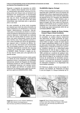 A Busca da Sustentabilidade através da Adequabilidade do Zoneamento da Cidade
aos Aspectos Físico-Geográficos do Lugar
BARBOSA, Adriana Silva et al
74
Segundo o programa de requisitos do LEED-
-ND, o objetivo deste requisito seria “to preser-
ve irreplaceable agricultural resources by pro-
teting prime and unique soils on farmland and
forestland from development”. O recomendado
para todos os projetos é que sua localização
não seja em áreas consideradas apropriadas
para agricultura, ou que uma parte das áreas
urbanizadas seja reservada para a agricultura
para o uso local.
No caso analisado, as terras eram ocupadas
por caiçaras que viviam da cultura itinerante, da
pesca artesanal e do extrativismo. A economia
caiçara desenvolvia-se fornecendo mão-de-
-obra para a monocultura do litoral e o forneci-
mento de gêneros alimentícios para os núcleos
urbanos regionais. A distribuição era realizada
por meio de canoas feitas de tronco único de
cedro nas quais embarcavam cheias de peixe
seco, farinha, ovos, frutas, galinhas e porcos vi-
vos e eram trocadas por barris de águardente,
que seguiam para o mercado de Santos. Es-
tas, por sua vez, retornavam com encomendas
das comunidades praieiras. Vivian entre baías
e florestas dependendo somente dos recursos
naturais que a floresta podia oferecer (ARNT
e WAINER, 2006). Portanto, a região era fér-
til mas não foi usada para uma agricultura de
grande escala.
O que o empreendimento promove neste quesito
é o plantio de ervas medicinais, a formação de
pequenas hortas e composteiras com finalidade
educacional, através do Programa de Educação
Ambiental iniciada em 1997. O trabalho consiste
em estabelecer parcerias com escolas munici-
pais da região, que definem um projeto educa-
cional com as crianças e sob o apoio de uma en-
genheira agrônoma (MAZZOLENIS, 2006).
VILAMOURA, Algarve, Portugal
O Plano Urbano de Vilamoura feito para uma área
adquirida pela LUSOTUR nome da empresa de
planejamento urbano responsável pelo empreen-
dimento, representam 1.631 hectares distribuídas
da seguinte forma: 577 hectares, para diferentes
explorações agrícolas e 1.054 hectares para a
instalação de um centro turístico de grande ca-
tegoria (imagem 06). Para o plano de Vilamoura,
desde o início decidiu-se por um projeto aberto e
integrado com o seu entorno, devido à sua gran-
de escala que seria tecnicamente difícil de ser
controlada (BAKER, 1960).
• Conservação e Gestão de Zonas Úmidas,
Corpos D´água e Áreas Inundáveis.
Em 1962, época em que o plano de Vilamoura
foi concebido, os núcleos urbanos tradicionais
não dispunham de redes suficientes de água,
esgotos e recolha de lixo. Com a construção de
vários hotéis na região, a opção de captar águas
de origem subterrâneas passou a ser um ponto
em discussão. Diante disto, o Ministério de Obras
Públicas tomou a decisão de exigir que o promo-
tor imobiliário deveria ser o responsável pelas
infraestruturas de rede de água e esgoto e ain-
da participasse nos custos da rede pública. Em
1966, percebe-se a ausência de qualquer esta-
ção depuradora de esgoto ou poluição de quase
todo litoral do Algarve, por ausência de infraes-
truturas de saneamento. As atividades associa-
das ao turismo, incluindo os vários usos da água
durante o processo de urbanização resultaram
em alterações ecológicas e na degradação das
comunidades aquáticas.
Em Vilamoura, desde o início de sua criação, foi
prevista uma Estação de Tratamento de Água
e uma de Esgoto e o Parque Ambiental de Vi-
Imagem 06: Vilamoura. Fonte: DUARTE, BARBOSA &
LOBO, 2005, Revista e Tecnologia Minerva
http://www.fipai.org.br/Minerva%2005(02)%2001.pdf
Imagem 07: Área do Parque Vilamoura e os Lagos
Artificiais. Fonte: Plano de Ação de Proteção e Valorização
do Litoral, 2012. http://www.fipai.org.br/Minerva%20
05(02)%2001.pdf
Revista.indb 74Revista.indb 74 26/12/2012 14:44:1526/12/2012 14:44:15
 