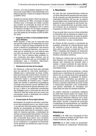 75
5º Seminário Internacional de Planejamento e Gestão Ambiental - URBENVIRON Brasília 2012
|Respostas Urbanas às Mudanças Climáticas| paranoá7
lamoura, uma área protegida integrada em Vila-
moura que ocupa 200ha e está classificada como
Reserva Agrícola e Reserva Ecológica Nacional
(LUSORT, 2012)
Também foi previsto desde o Plano de Urbaniza-
ção de Vilamoura de 1966, a formação de lagos
artificiais para a formação da Cidade Lacustre
que consiste na construção de casas em torno
destes lagos que se interligariam com a marina
de Vilamoura (imagem 07). Os lagos constituem
um conjunto de canais e lagos interligados com
uma área global de 29 hectares (CCDR ALGAR-
VE, 2012).
• Espécies em Risco e Comunidades Ecoló-
gicas Afetadas.
Neste requisito, a área que foi reservada para
uso agrícola acabou por ser desativada nos anos
70 para a criação do Parque Ambiental de Vila-
moura e através da “pantanização” dos terrenos
formou-se o caniçal de Vilamoura, uma zona hú-
mida que se caracteriza por uma extensa área
com 65% de caniçal, 20% de área alagada, e o
“tifal” 15%. Para a melhoria deste ambiente, fo-
ram construídos dois lagos artificiais, que se
revelaram importantes para as comunidades de
vertebrados, aves e mamíferos. (http://lusort.
com/pt/vilamoura/parque-ambiental).
• Afastamento de Cota de Inundação
Em Vilamoura, a área que havia sido reservada
para uso agrícola foi, mais tarde, desativada e
utilizada para a preservação de áreas úmidas.
Esta área havia sido anteriormente uma baía na
fase da ocupação romana e portanto está cons-
tantemente sujeita a inundação. Estudos feito
pela Universidade de Frankfurt para a identifi-
cação dos estratos e sedimentos arqueológicos
da antiga zona portuária romana identificou três
camadas proveniente de épocas diferentes, sen-
do que a última é de sedimentos provenientes
das dragagens para a construção da marina de
Vilamoura. Este fato mostra que não houve uma
preocupação quanto á destinação dos entulhos
provocados durante a obra.
• Conservação de Terras Agricultáveis
No Anteplano do projeto foi estimada a quantida-
de de área necessária para o uso urbano e para
o uso agrícola. Esta área estaria responsável por
atender as necessidades de Vilamoura. Para o
funcionamento desta área foi necessário a aqui-
sição de máquinas agrícolas, a estabulação de
animais, armazenamento de produtos. Um centro
coordenador de distribuição levaria a produção
até o consumidor local, porém, com o processo
de urbanização acelerado, esta produção deixou
de ser necessária e os gestores do empreendi-
mento decidiram por transformar a área num par-
que ambiental.
3. Resultados
No caso dos dois empreendimentos verifica-se
um baixo adensamento populacional nas propos-
tas de ocupação que são garantidas por normas
urbanísticas restritivas. Por sua vez, os critérios
de articulação entre condicionantes ambientais e
padrões de uso e ocupação do solo ficaram res-
tritos aos empreendimentos de grandes empre-
sas turísticas não se verificando o mesmo nas
ocupações ao redor dos mesmos.
O que se pode dizer é que as normas ambientais
e urbanísticas são de interesse do negócio turís-
tico e não necessariamente do poder de gestão
dos governos locais ou da força do próprio instru-
mento urbanístico, no caso o zoneamento.
Em Riviera de São Lourenço a manutenção da
qualidade ambiental do empreendimento pode
ser atribuída à soma de vários fatores, entre
eles o plano urbanístico, a criação dos “PIs” e os
“PEs”, a instalação das Estações de Tratamento
da água e do esgoto, lei de zoneamento com pa-
râmetros urbanísticos restritivos.
Em Vilamoura, embora hoje se encontre numa
faixa litorânea com intensa urbanização e com
elevado valor ambiental tem buscado medir e
analisar o impacto ambiental de cada interven-
ção no ambiente atendendo as exigências das
autoridades locais.
De qualquer sorte, de forma preliminar, o estudo
aponta para a importância do zoneamento com-
patível com as características físico-geográficas
para a preservação da qualidade do ambien-
te onde índices urbanísticos que garantam os
grandes recuos, baixos índices de ocupação dos
terrenos e grandes coeficientes de áreas verdes
e institucionais despontam como fundamentais
para garantir urbanidade em articulação com
preservação de áreas de interesse ambiental.
Os critérios referentes à localização inteligente
do LEED para bairros podem ser usados como
elementos base para a criação de zoneamentos
que contenha elementos restritivos com a finali-
dade de prevenir desastres ambientais. Também
eles podem, durante o processo de construção
e implantação do empreendimento, ser utilizados
como ferramentas de análise periódicas de ges-
tão ambiental das áreas urbanizadas.
Referências
AFONSO, C. M. 1999. Uso e Ocupação do Solo
na Zona Costeira do Estado de São Paulo: Uma
Análise Ambiental, São Paulo, SP.
MARTINS, M. R. 2007. Limites da Sustentabili-
dade Ambiental em Loteamentos Residenciais:
Revista.indb 75Revista.indb 75 26/12/2012 14:44:1526/12/2012 14:44:15
 