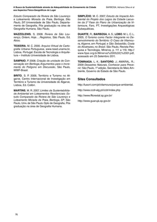 A Busca da Sustentabilidade através da Adequabilidade do Zoneamento da Cidade
aos Aspectos Físico-Geográficos do Lugar
BARBOSA, Adriana Silva et al
76
Estudo Comparado da Riviera de São Lourenço
e Loteamento Morada da Praia, Bertioga, São
Paulo, SP, Universidade de São Paulo, Departa-
mento de Geografia, Pós graduação na área de
Geografia Humana. São Paulo.
MAZZOLENIS, S. 2008. Riviera de São Lou-
renço, Ontem, Hoje….Registros, São Paulo, Ed.
Aboo.
TEIXEIRA, M. C. 2000. Arquivo Virtual de Carto-
grafia Urbana Portuguesa, www.nead.unama.br,
Lisboa, Portugal. Escola de Tecnologia e Arquite-
tura – Instituto Universidade de Lisboa.
SAMPAIO, P. 2008. Criação de unidade de Con-
servação em Bertioga,Argumentos para o Incre-
mento do Polígono em Discussão, São Paulo,
WWF-Brasil.
BRITO, S. P. 2009, Território e Turismo no Al-
garve, Centro Internacional de Investigação em
Território e Turismo da Universidade do Algarve,
Lisboa, Ed. Colibri.
MARTINS, M. R. 2007, Limites da Sustentabilida-
de Ambiental em Loteamentos Residenciais: Es-
tudo Comparado da Riviera de São Lourenço e
Loteamento Morada da Praia, Bertioga, SP; São
Paulo, Univ. de São Paulo. Dpto de Geografia, Pós
graduação na área de Geografia Humana.
SIMPLÍCIO, M. C. 2007, Estudo de Impacto Am-
biental do Projeto dos Lagos da Cidade Lacus-
tre da 2º Fase do Plano de Urbanização de Vi-
lamoura, Faro, PT, Investigações Arqueológicas
Subaquáticas.
DUARTE, R.; BARBOSA, A. S.; LOBO. M. L. C. L.
2005, O Turismo como Factor Integrante no De-
senvolvimento do Território: O Caso de Vilamou-
ra,Algarve, em Portugal, e São Sebastião, Costa
do Alcatrazes, no Brasil. São Paulo, Revista Pes-
quisa e Tecnologia, Minerva, p. 111 a 119. http://
www.fipai.org.br/Minerva%2005(02)%2001.pdf,
acessado em 25 Setembro 2011.
TOMINAGA, L. K.; SANTORO, J.; AMARAL, R.;
2009 Desastres Naturais, Conhecer para Preve-
nir; São Paulo, 1º edição, Secretaria do Meio Am-
biente, Governo do Estado de São Paulo.
Sites Consultados
http://lusort.com/pt/vilamoura/parque-ambiental.
http://www.ccdr-alg.pt/ccdr/index.php
http://www.fflorestal.sp.gov.br/
http://www.guarujá.sp.gov.br
Revista.indb 76Revista.indb 76 26/12/2012 14:44:1526/12/2012 14:44:15
 