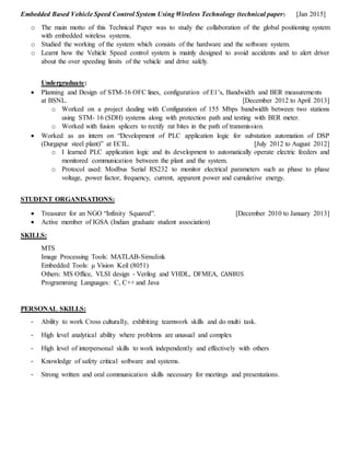 Embedded Based Vehicle Speed Control System Using Wireless Technology (technical paper) [Jan 2015]
o The main motto of this Technical Paper was to study the collaboration of the global positioning system
with embedded wireless systems.
o Studied the working of the system which consists of the hardware and the software system.
o Learnt how the Vehicle Speed control system is mainly designed to avoid accidents and to alert driver
about the over speeding limits of the vehicle and drive safely.
Undergraduate:
 Planning and Design of STM-16 OFC lines, configuration of E1’s, Bandwidth and BER measurements
at BSNL. [December 2012 to April 2013]
o Worked on a project dealing with Configuration of 155 Mbps bandwidth between two stations
using STM- 16 (SDH) systems along with protection path and testing with BER meter.
o Worked with fusion splicers to rectify rat bites in the path of transmission.
 Worked as an intern on “Development of PLC application logic for substation automation of DSP
(Durgapur steel plant)” at ECIL. [July 2012 to August 2012]
o I learned PLC application logic and its development to automatically operate electric feeders and
monitored communication between the plant and the system.
o Protocol used: Modbus Serial RS232 to monitor electrical parameters such as phase to phase
voltage, power factor, frequency, current, apparent power and cumulative energy.
STUDENT ORGANISATIONS:
 Treasurer for an NGO “Infinity Squared”. [December 2010 to January 2013]
 Active member of IGSA (Indian graduate student association)
SKILLS:
MTS
Image Processing Tools: MATLAB-Simulink
Embedded Tools: μ Vision Keil (8051)
Others: MS Office, VLSI design - Verilog and VHDL, DFMEA, CANBUS
Programming Languages: C, C++ and Java
PERSONAL SKILLS:
- Ability to work Cross culturally, exhibiting teamwork skills and do multi task.
- High level analytical ability where problems are unusual and complex
- High level of interpersonal skills to work independently and effectively with others
- Knowledge of safety critical software and systems.
- Strong written and oral communication skills necessary for meetings and presentations.
 