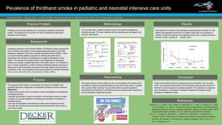 Pevalence of thirdhand smoke in pediatric and neonatal intensive care units
Cassie Anzalone, Jessica Nizich, Victoria Shaffer with special thanks to Michelle Ames, MSN, RN | Binghamton University
Practice Problem
Pediatric and neonatal patients are involuntarily exposed to thirdhand
smoke. This exposure can put them at risk for developing respiratory
infections and illnesses.
Background
Interventions
Methodology
Purpose
Conclusion
References
Increasing evidence of the harmful effects of thirdhand smoke supports the
risk of children and infants in the hospital developing asthma and other
respiratory infections from their physical interactions with smokers. There
is concern that the patients’ exposure to clothing and other items
associated with smokers will contribute to negative alterations in their
health. This exposure may also lead to more diagnoses of respiratory
issues and a longer hospital stay which will further result in an increase of
cost. A study conducted in a NICU looked at thirdhand smoke exposure in
infants and found that infants of smokers had high cotinine levels and the
incubators, cribs, and hospital furniture were positive for nicotine (Northrup,
Khan, Jacob, Benowitz, Hoh, Hovell, Matt, & Stotts, 2015).
The purpose of this study is to decrease the amount of pediatric and
neonatal respiratory diagnoses by decreasing thirdhand smoke exposure.
Objectives:
• Nurses and parents will be surveyed on their knowledge and perceptions
of thirdhand smoke.
• Hospital will provide in-service education on thirdhand smoke to nurses.
• Nurses will provide cessation counseling and education to parents on
thirdhand smoke.
• All units will implement informational posters about thirdhand smoke.
• All units will provide gowns and wipes for parents/visitors and nurses to
use if they choose.
Northrup, T. F., Khan, A. M., Jacob, P., Benowitz. N. L., Hoh, E., Hovell, M. F., Matt,
G. E., & Stotts, A. L. (2015). Thirdhand smoke contamination in hospital settings:
Assessing exposure risk for vulnerable paediatric patients.Tobacco Control, 2015;
tobaccocontrol-2015-052506 doi:10.1136/tobaccocontrol-2015-052506
Tyc, V. L., Huang, Q., Nicholson, J., Schultz, B., Hovell, M. F., Lensing, S., & ...
Zhang,H. (2013). Intervention to reduce secondhand smoke exposure among
children with cancer: A controlled trial. Psycho-Oncology, 22(5), 1104-1111.
doi:10.1002/pon.3117
Two surveys were created to assess nurse and parent knowledge on
thirdhand smoke. The data collected will be analyzed and will support the
need for intervention.
The poster (below) will be posted on the unit and gowns and wipes will be
provided for nurses and parents/visitors to use when they come in contact
with a patient after smoking. Nurses will be able to provide cessation
counseling and education on thirdhand smoke to parents after receiving in-
service education regarding the topic.
Results
These interventions should be adopted across all pediatric and neonatal
units. The proposed interventions would hopefully decrease the amount of
thirdhand smoke exposure to pediatric patients. This decrease in exposure
may contribute to a decrease in pediatric respiratory illnesses and the
decrease of healthcare costs.
Past studies have shown that cessation counseling and education on the
effects that cigarette smoke has on children have lead to a decrease in
children’s amount of exposure to cigarette smoke (Tyc, Huang, Nicholson,
Schultz, Hovell, Lensing, & … Zhang, 2013).
 