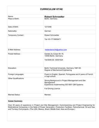CURRICULUM VITAE
Name: Robert Schroedter
Place of Birth: Berlin, Germany
Date of Birth: 12/15/66
Nationality: German
Temporary Contact : Robert Schroedter
Tel:+91-7718859471
E-Mail Address: heldentenor34@yahoo.com
Postal Address : Gardes du Corps Str.16,
14059 Berlin, Germany
Tel:0049-30- 30301524
Education: Berlin Technical University, Germany 1987-93
Degree of Mechanical Engineering
Foreign Languages: Fluent in English, Spanish, Portuguese and 4 years of French
in high school
Other Qualifications
Strong Background in Project Management and Site
Management
Experience implementing ISO 9001 QM Systems
Full Driving Licence
Married Status: Married
Career Summary
Over 20 years of experience in Project and Site Management, Commissioning and Project Engineering for
Multinational Companies in the fields of Power Generation, Production Facilities, Petrochemical, Oil and Gas
and Turnkey Civil projects. (The USA, Mexico, Brazil, Middle East, Asia and Europe.)
 