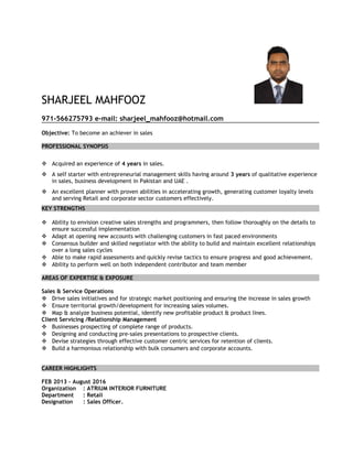 SHARJEEL MAHFOOZ
971-566275793 e-mail: sharjeel_mahfooz@hotmail.com
Objective: To become an achiever in sales
PROFESSIONAL SYNOPSIS
 Acquired an experience of 4 years in sales.
 A self starter with entrepreneurial management skills having around 3 years of qualitative experience
in sales, business development in Pakistan and UAE .
 An excellent planner with proven abilities in accelerating growth, generating customer loyalty levels
and serving Retail and corporate sector customers effectively.
KEY STRENGTHS
 Ability to envision creative sales strengths and programmers, then follow thoroughly on the details to
ensure successful implementation
 Adapt at opening new accounts with challenging customers in fast paced environments
 Consensus builder and skilled negotiator with the ability to build and maintain excellent relationships
over a long sales cycles
 Able to make rapid assessments and quickly revise tactics to ensure progress and good achievement.
 Ability to perform well on both independent contributor and team member
AREAS OF EXPERTISE & EXPOSURE
Sales & Service Operations
 Drive sales initiatives and for strategic market positioning and ensuring the increase in sales growth
 Ensure territorial growth/development for increasing sales volumes.
 Map & analyze business potential, identify new profitable product & product lines.
Client Servicing /Relationship Management
 Businesses prospecting of complete range of products.
 Designing and conducting pre-sales presentations to prospective clients.
 Devise strategies through effective customer centric services for retention of clients.
 Build a harmonious relationship with bulk consumers and corporate accounts.
CAREER HIGHLIGHTS
FEB 2013 – August 2016
Organization : ATRIUM INTERIOR FURNITURE
Department : Retail
Designation : Sales Officer.
 
