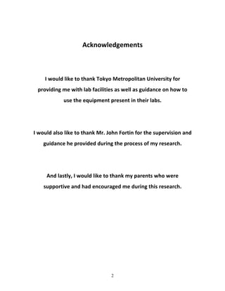 2
	
  
Acknowledgements	
  
	
  
	
  
I	
  would	
  like	
  to	
  thank	
  Tokyo	
  Metropolitan	
  University	
  for	
  
providing	
  me	
  with	
  lab	
  facilities	
  as	
  well	
  as	
  guidance	
  on	
  how	
  to	
  
use	
  the	
  equipment	
  present	
  in	
  their	
  labs.	
  
	
  
	
  
I	
  would	
  also	
  like	
  to	
  thank	
  Mr.	
  John	
  Fortin	
  for	
  the	
  supervision	
  and	
  
guidance	
  he	
  provided	
  during	
  the	
  process	
  of	
  my	
  research.	
  
	
  
	
  
And	
  lastly,	
  I	
  would	
  like	
  to	
  thank	
  my	
  parents	
  who	
  were	
  
supportive	
  and	
  had	
  encouraged	
  me	
  during	
  this	
  research.	
  	
  
	
  
	
  
	
  
	
  
	
  
	
  
	
  
	
  
 