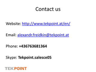 Contact us
Website: http://www.tekpoint.at/en/
Email: alexandr.freidkin@tekpoint.at
Phone: +436763681364
Skype: Tekpoint.salesce05
 