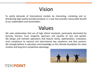 Vision
To satisfy demands of International markets by channeling, marketing and re-
distributing high quality branded products in a way that provides measurable benefit
to our stakeholders and shareholders
Values
We seek relationships that are of high ethical standards, particularly dominated by
honesty, fairness, trust, longevity, openness and equality of race and gender.
We design and maintain operations that feature clarity, sophistication, innovation,
strict compliance to national and International law, excellence and best practice.
We strongly believe in education and knowledge as the ultimate foundation for value
creation and long term competitive advantage
 