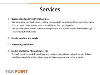 Services
Overstock and undersupply management
• We solve your overstock issues reselling your goods to our extended international network
• Easy access to international sources to refill your shortage of goods
• We provide access to new and innovative products that may be not yet available through
local distribution channels
Regular purchase and supply
Forecasting capabilities
Market intelligence / Consulting Service
• Through our deep market knowledge and capillary international network we can deliver
reliable market information advancing your forecasting and marketing activities
 