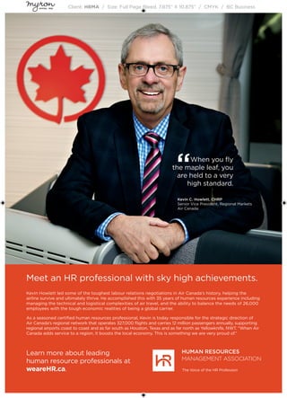 Client: HRMA / Size: Full Page Bleed, 7.875” X 10.875” / CMYK / BC Business
Meet an HR professional with sky high achievements.
Kevin Howlett led some of the toughest labour relations negotiations in Air Canada’s history, helping the
airline survive and ultimately thrive. He accomplished this with 35 years of human resources experience including
managing the technical and logistical complexities of air travel, and the ability to balance the needs of 26,000
employees with the tough economic realities of being a global carrier.
As a seasoned certified human resources professional, Kevin is today responsible for the strategic direction of
Air Canada’s regional network that operates 327,000 flights and carries 12 million passengers annually, supporting
regional airports coast to coast and as far south as Houston, Texas and as far north as Yellowknife, NWT. “When Air
Canada adds service to a region, it boosts the local economy. This is something we are very proud of.”
Learn more about leading
human resource professionals at
weareHR.ca.
“When you fly
the maple leaf, you
are held to a very
high standard.
Kevin C. Howlett, CHRP
Senior Vice President, Regional Markets
Air Canada
 