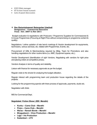• ICICI Risk manager
• ET & best brand summit
• Lots of panel discuusion
 Zee Entertainment Enterprise Limited
Designation: - Commercial Executive
From : Oct. 2007 to Nov 2011
Budget evaluation & negotiations with Producers / Programme Suppliers for Commissioned &
In-house Programmes (Procuring at Right Price without compromising on programme content &
quality).
Negotiations / online updation of rate bench markings & Vendor development for equipments,
technicians, various services, etc. related with Programmes, Events, etc.
Procurement of Gifts & Merchandizing required by Mktg. Team for Promotions and also
handling negotiations for other routine items (i.e. AMC, Equipment spares, etc.).
Vendor Development (Identification of right Vendors, Negotiating with vendors for right price
and placing orders at competitive prices).
Vendors Analysis in terms of quality and reliability.
Liaison with finance for necessary approvals as per the budget.
Regular visits to the shoots for analyzing the budget utilization.
Regular interact with programming team and production house regarding the details of the
projects.
Looking for the programming spends with there process of approvals, payments, studio etc.
Negotiation with Artist.
MIS for Commercial Dept.
Negotiated Fiction Show ( ZEE Marathi)
• Kunku – Cams Club – Marathi
• Pinjra – Cams Club – Marathi
• Waras – Naresh Borde – Marathi
• Bhagyalaxmi – Viren Production – Marathi
• Lajja – Iris Production
• Kadambari – UTV
 